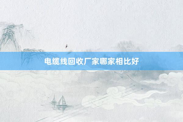 电缆线回收厂家哪家相比好