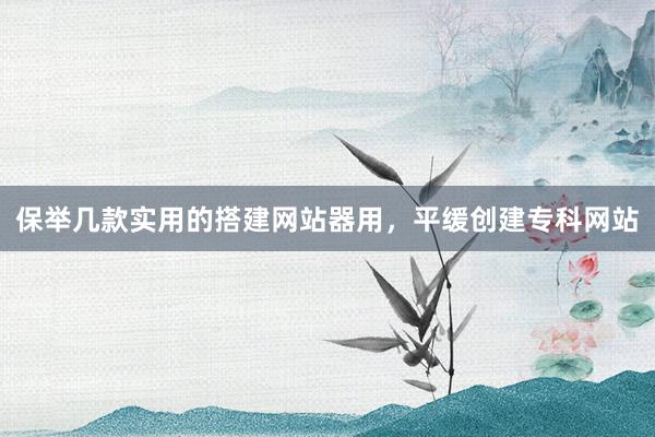 保举几款实用的搭建网站器用，平缓创建专科网站