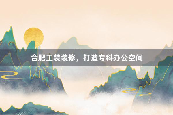 合肥工装装修，打造专科办公空间