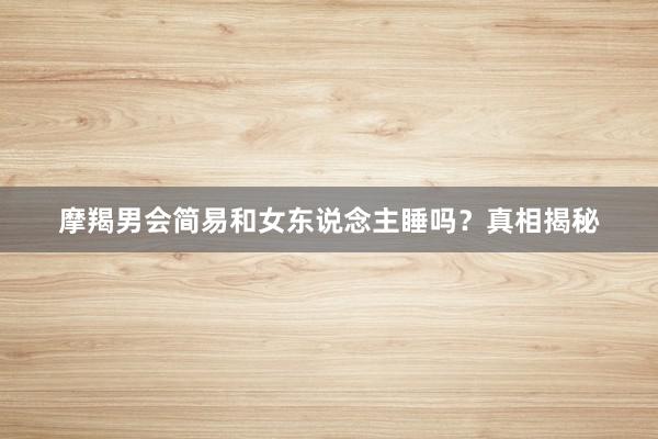 摩羯男会简易和女东说念主睡吗？真相揭秘