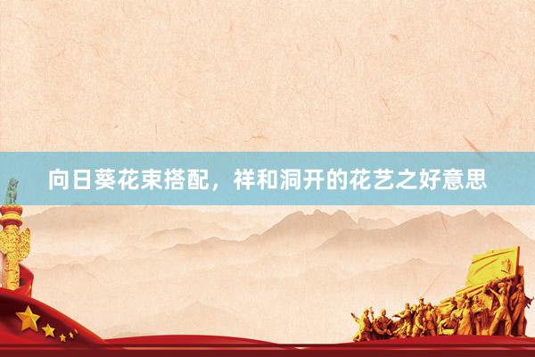 向日葵花束搭配，祥和洞开的花艺之好意思